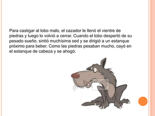 Para castigar al lobo malo, el cazador le llenó el vientre de
piedras y luego lo volvió a cerrar. Cuando el lobo despertó de su
pesado sueño, sintió muchísima sed y se dirigió a un estanque
próximo para beber. Como las piedras pesaban mucho, cayó en
el estanque de cabeza y se ahogó.

 