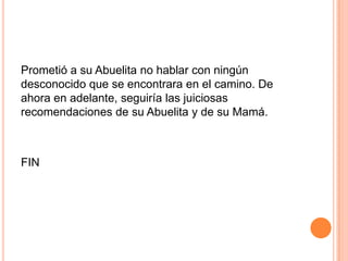 Prometió a su Abuelita no hablar con ningún
desconocido que se encontrara en el camino. De
ahora en adelante, seguiría las juiciosas
recomendaciones de su Abuelita y de su Mamá.

FIN

 