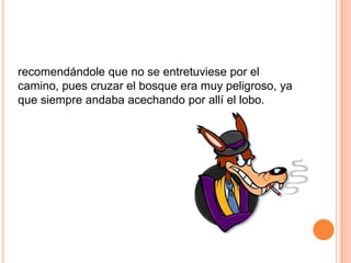 recomendándole que no se entretuviese por el
camino, pues cruzar el bosque era muy peligroso, ya
que siempre andaba acechando por allí el lobo.

 