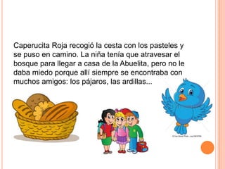 Caperucita Roja recogió la cesta con los pasteles y
se puso en camino. La niña tenía que atravesar el
bosque para llegar a casa de la Abuelita, pero no le
daba miedo porque allí siempre se encontraba con
muchos amigos: los pájaros, las ardillas...

 
