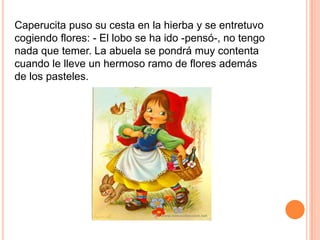 Caperucita puso su cesta en la hierba y se entretuvo
cogiendo flores: - El lobo se ha ido -pensó-, no tengo
nada que temer. La abuela se pondrá muy contenta
cuando le lleve un hermoso ramo de flores además
de los pasteles.

 