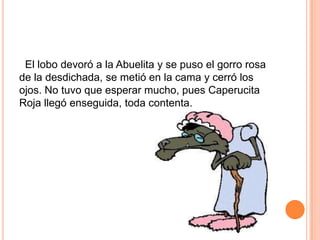 El lobo devoró a la Abuelita y se puso el gorro rosa
de la desdichada, se metió en la cama y cerró los
ojos. No tuvo que esperar mucho, pues Caperucita
Roja llegó enseguida, toda contenta.

 