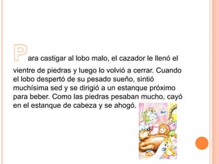 ara castigar al lobo malo, el cazador le llenó el
vientre de piedras y luego lo volvió a cerrar. Cuando
el lobo despertó de su pesado sueño, sintió
muchísima sed y se dirigió a un estanque próximo
para beber. Como las piedras pesaban mucho, cayó
en el estanque de cabeza y se ahogó.

 