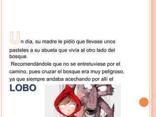 n día, su madre le pidió que llevase unos
pasteles a su abuela que vivía al otro lado del
bosque.
Recomendándole que no se entretuviese por el
camino, pues cruzar el bosque era muy peligroso,
ya que siempre andaba acechando por allí el

 