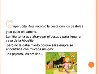 aperucita Roja recogió la cesta con los pasteles
y se puso en camino.
La niña tenía que atravesar el bosque para llegar a
casa de la Abuelita.
pero no le daba miedo porque allí siempre se
encontraba con muchos amigos:
los pájaros, las ardillas...

 