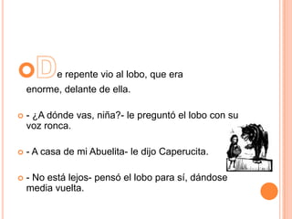 e repente vio al lobo, que era
enorme, delante de ella.


- ¿A dónde vas, niña?- le preguntó el lobo con su
voz ronca.



- A casa de mi Abuelita- le dijo Caperucita.



- No está lejos- pensó el lobo para sí, dándose
media vuelta.

 