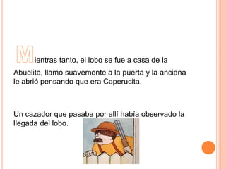 ientras tanto, el lobo se fue a casa de la
Abuelita, llamó suavemente a la puerta y la anciana
le abrió pensando que era Caperucita.

Un cazador que pasaba por allí había observado la
llegada del lobo.

 