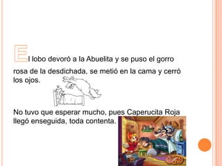l lobo devoró a la Abuelita y se puso el gorro
rosa de la desdichada, se metió en la cama y cerró
los ojos.

No tuvo que esperar mucho, pues Caperucita Roja
llegó enseguida, toda contenta.

 