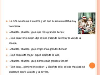 a niña se acercó a la cama y vio que su abuela estaba muy

cambiada.


- Abuelita, abuelita, ¡qué ojos más grandes tienes!



- Son para verte mejor- dijo el lobo tratando de imitar la voz de la

abuela.


- Abuelita, abuelita, ¡qué orejas más grandes tienes!



- Son para oírte mejor- siguió diciendo el lobo.



- Abuelita, abuelita, ¡qué dientes más grandes tienes!



- Son para...¡comerte mejoooor!- y diciendo esto, el lobo malvado se
abalanzó sobre la niñita y la devoró.

 