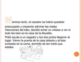 ientras tanto, el cazador se había quedado
preocupado y creyendo adivinar las malas
intenciones del lobo, decidió echar un vistazo a ver si
todo iba bien en la casa de la Abuelita.
Pidió ayuda a un segador y los dos juntos llegaron al
lugar. Vieron la puerta de la casa abierta y al lobo
tumbado en la cama, dormido de tan harto que
estaba.

 