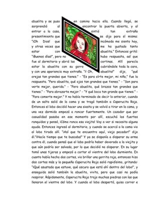 abuelita y se puso en camino hacia ella. Cuando llegó, se
sorprendió al encontrar la puerta abierta, y al
entrar a la casa, sintió tan extraño
presentimiento que se dijo para sí misma:
“¡Oh Dios! que incómoda me siento hoy,
y otras veces que me ha gustado tanto
estar con abuelita.” Entonces gritó:
“¡Buenos días!”, pero no hubo respuesta, así que
fue al dormitorio y abrió las cortinas. Allí parecía
estar la abuelita con su gorro cubriéndole toda la cara,
y con una apariencia muy extraña. “¡! Oh, abuelita!” dijo, “qué
orejas tan grandes que tienes.” - “Es para oírte mejor, mi niña,” fue la
respuesta. “Pero abuelita, qué ojos tan grandes que tienes.” - “Son para
verte mejor, querida.” - “Pero abuelita, qué brazos tan grandes que
tienes.” - “Para abrazarte mejor.” - “Y qué boca tan grande que tienes.” -
“Para comerte mejor.” Y no había terminado de decir lo anterior, cuando
de un salto salió de la cama y se tragó también a Caperucita Roja.
Entonces el lobo decidió hacer una siesta y se volvió a tirar en la cama, y
una vez dormido empezó a roncar fuertemente. Un cazador que por
casualidad pasaba en ese momento por allí, escuchó los fuertes
ronquidos y pensó, ¡Cómo ronca esa viejita! Voy a ver si necesita alguna
ayuda. Entonces ingresó al dormitorio, y cuando se acercó a la cama vio
al lobo tirado allí. “¡Así que te encuentro aquí, viejo pecador!” dijo
él.”¡Hacía tiempo que te buscaba!” Y ya se disponía a disparar su arma
contra él, cuando pensó que el lobo podría haber devorado a la viejita y
que aún podría ser salvada, por lo que decidió no disparar. En su lugar
tomó unas tijeras y empezó a cortar el vientre del lobo durmiente. En
cuanto había hecho dos cortes, vio brillar una gorrita roja, entonces hizo
dos cortes más y la pequeña Caperucita Roja salió rapidísimo, gritando:
“¡Qué asustada que estuve, qué oscuro que está ahí dentro del lobo!”, y
enseguida salió también la abuelita, vivita, pero que casi no podía
respirar. Rápidamente, Caperucita Roja trajo muchas piedras con las que
llenaron el vientre del lobo. Y cuando el lobo despertó, quiso correr e
 