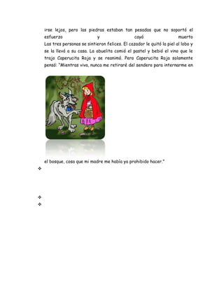 irse lejos, pero las piedras estaban tan pesadas que no soportó el
esfuerzo y cayó muerto
Las tres personas se sintieron felices. El cazador le quitó la piel al lobo y
se la llevó a su casa. La abuelita comió el pastel y bebió el vino que le
trajo Caperucita Roja y se reanimó. Pero Caperucita Roja solamente
pensó: “Mientras viva, nunca me retiraré del sendero para internarme en
el bosque, cosa que mi madre me había ya prohibido hacer.”



 