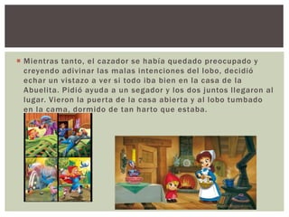  Mientras tanto, el cazador se había quedado preocupado y 
creyendo adivinar las malas intenciones del lobo, decidió 
echar un vistazo a ver si todo iba bien en la casa de la 
Abuelita. Pidió ayuda a un segador y los dos juntos l legaron al 
lugar. Vieron la puer ta de la casa abier ta y al lobo tumbado 
en la cama, dormido de tan har to que estaba. 
 