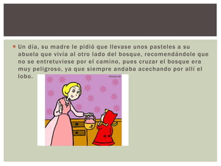 Un día, su madre le pidió que l levase unos pasteles a su 
abuela que vivía al otro lado del bosque, recomendándole que 
no se entretuviese por el camino, pues cruzar el bosque era 
muy pel igroso, ya que siempre andaba acechando por al l í el 
lobo. 
 
