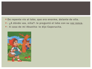  De repente vio al lobo, que era enorme, delante de el la. 
 - ¿A dónde vas, niña?- le preguntó el lobo con su voz ronca. 
 - A casa de mi Abuelita- le di jo Caperucita. 
 