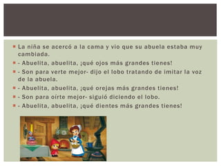  La niña se acercó a la cama y vio que su abuela estaba muy 
cambiada. 
 - Abuelita, abuelita, ¡qué ojos más grandes tienes! 
 - Son para ver te mejor - di jo el lobo tratando de imitar la voz 
de la abuela. 
 - Abuelita, abuelita, ¡qué orejas más grandes tienes! 
 - Son para oír te mejor - siguió diciendo el lobo. 
 - Abuelita, abuelita, ¡qué dientes más grandes tienes! 
 