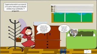Abuelita, estás
cambiada, qué ojos
tan grandes, qué
orejas tan grandes,
y qué dientes tan
grandes!
Caperucita entró y se acercó
a la cama notó que la abuela
estaba muy cambiada. Y
preguntó:
Son para verte
mejor, para
oírte mejor, y
para comerte
mejor!
 