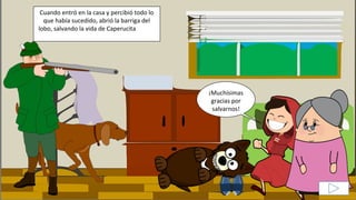 Cuando entró en la casa y percibió todo lo
que había sucedido, abrió la barriga del
lobo, salvando la vida de Caperucita y de la
abuela.
¡Muchísimas
gracias por
salvarnos!
 