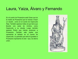 Laura, Yaiza, Álvaro y Fernando
En el cuento de Proserpina está Ceres que es
la madre de Proserpina que la manda a hacer
un recado , como en el cuento de Caperucita
Roja. También aparece Celeo al que tiene que
llevarle una cesta de mimbre, como
Caperucita a su abuela. Luego también
aparece Plutón que intenta enamorar a
Proserpina. También sale Júpiter que
representa al leñador en el cuento de
Caperucita. La granada que tanto le gustaba a
Proserpina representa el color rojo y la eterna
unión.
 