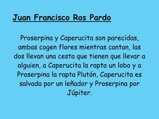 Juan Francisco Ros Pardo
Proserpina y Caperucita son parecidas,
ambas cogen flores mientras cantan, las
dos llevan una cesta que tienen que llevar a
alguien, a Caperucita la rapta un lobo y a
Proserpina la rapta Plutón, Caperucita es
salvada por un leñador y Proserpina por
Júpiter.
 