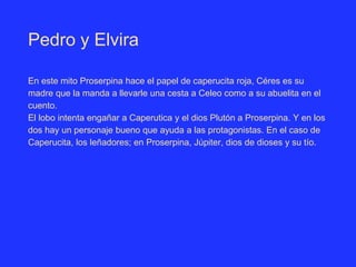 Pedro y Elvira
En este mito Proserpina hace el papel de caperucita roja, Céres es su
madre que la manda a llevarle una cesta a Celeo como a su abuelita en el
cuento.
El lobo intenta engañar a Caperutica y el dios Plutón a Proserpina. Y en los
dos hay un personaje bueno que ayuda a las protagonistas. En el caso de
Caperucita, los leñadores; en Proserpina, Júpiter, dios de dioses y su tío.
 