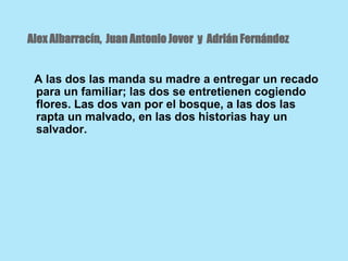 Alex Albarracín, Juan Antonio Jover y Adrián Fernández
A las dos las manda su madre a entregar un recado
para un familiar; las dos se entretienen cogiendo
flores. Las dos van por el bosque, a las dos las
rapta un malvado, en las dos historias hay un
salvador.
 