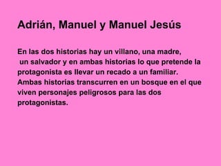 Adrián, Manuel y Manuel Jesús
En las dos historias hay un villano, una madre,
un salvador y en ambas historias lo que pretende la
protagonista es llevar un recado a un familiar.
Ambas historias transcurren en un bosque en el que
viven personajes peligrosos para las dos
protagonistas.
 