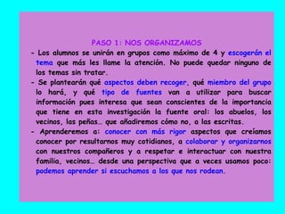 PASO 1: NOS ORGANIZAMOS
- Los alumnos se unirán en grupos como máximo de 4 y escogerán el
tema que más les llame la atención. No puede quedar ninguno de
los temas sin tratar.
- Se plantearán qué aspectos deben recoger, qué miembro del grupo
lo hará, y qué tipo de fuentes van a utilizar para buscar
información pues interesa que sean conscientes de la importancia
que tiene en esta investigación la fuente oral: los abuelos, los
vecinos, las peñas… que añadiremos cómo no, a las escritas.
- Aprenderemos a: conocer con más rigor aspectos que creíamos
conocer por resultarnos muy cotidianos, a colaborar y organizarnos
con nuestros compañeros y a respetar e interactuar con nuestra
familia, vecinos… desde una perspectiva que a veces usamos poco:
podemos aprender si escuchamos a los que nos rodean.
 