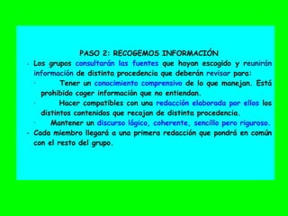 PASO 2: RECOGEMOS INFORMACIÓN
- Los grupos consultarán las fuentes que hayan escogido y reunirán
información de distinta procedencia que deberán revisar para:
· Tener un conocimiento comprensivo de lo que manejan. Está
prohibido coger información que no entiendan.
· Hacer compatibles con una redacción elaborada por ellos los
distintos contenidos que recojan de distinta procedencia.
· Mantener un discurso lógico, coherente, sencillo pero riguroso.
- Cada miembro llegará a una primera redacción que pondrá en común
con el resto del grupo.
 