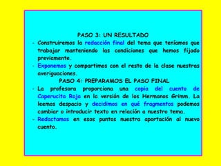 PASO 3: UN RESULTADO
- Construiremos la redacción final del tema que teníamos que
trabajar manteniendo las condiciones que hemos fijado
previamente.
- Exponemos y compartimos con el resto de la clase nuestras
averiguaciones.
PASO 4: PREPARAMOS EL PASO FINAL
- La profesora proporciona una copia del cuento de
Caperucita Roja en la versión de los Hermanos Grimm. La
leemos despacio y decidimos en qué fragmentos podemos
cambiar o introducir texto en relación a nuestro tema.
- Redactamos en esos puntos nuestra aportación al nuevo
cuento.
 