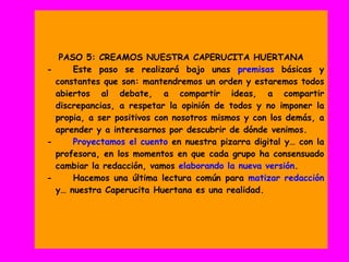 PASO 5: CREAMOS NUESTRA CAPERUCITA HUERTANA
- Este paso se realizará bajo unas premisas básicas y
constantes que son: mantendremos un orden y estaremos todos
abiertos al debate, a compartir ideas, a compartir
discrepancias, a respetar la opinión de todos y no imponer la
propia, a ser positivos con nosotros mismos y con los demás, a
aprender y a interesarnos por descubrir de dónde venimos.
- Proyectamos el cuento en nuestra pizarra digital y… con la
profesora, en los momentos en que cada grupo ha consensuado
cambiar la redacción, vamos elaborando la nueva versión.
- Hacemos una última lectura común para matizar redacción
y… nuestra Caperucita Huertana es una realidad.
 