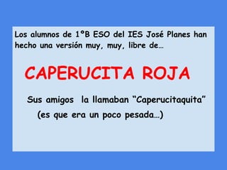 Los alumnos de 1ºB ESO del IES José Planes han
hecho una versión muy, muy, libre de…
CAPERUCITA ROJA
Sus amigos la llamaban “Caperucitaquita”
(es que era un poco pesada…)
 