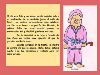 El día era frío y un suave viento soplaba sobre
un pueblecito de la montaña junto al valle de
Tosti. Los vecinos se reunieron para celebrar
una fiesta en honor a su patrón San Honorio, la
señora Julia no pudo asistir porque se
encontraba mal y decidió quedarse en casa.
Se lo comunicó a su hija a través de
don Juan un vecino muy apuesto al que le
gustaba mucho la caza.
Cuando estaban en la fiesta, la madre
se enteró de que la abuela, Doña Julia, estaba
malita y se fue corriendo a visitarla para ver
como estaba.
 