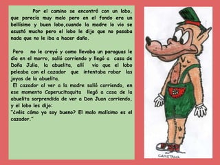 Por el camino se encontró con un lobo,
que parecía muy malo pero en el fondo era un
bellísimo y buen lobo,cuando la madre lo vio se
asustó mucho pero el lobo le dijo que no pasaba
nada que no le iba a hacer daño.
Pero no le creyó y como llevaba un paraguas le
dio en el morro, salió corriendo y llegó a casa de
Doña Julia, la abuelita, allí vio que el lobo
peleaba con el cazador que intentaba robar las
joyas de la abuelita.
El cazador al ver a la madre salió corriendo, en
ese momento Caperucitaquita llegó a casa de la
abuelita sorprendida de ver a Don Juan corriendo,
y el lobo les dijo:
“¿véis cómo yo soy bueno? El malo malísimo es el
cazador.”
 