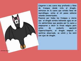 Llegaron a una cueva muy profunda y llena
de trampas donde vivía el dragón,
entraron en la cueva que estaba llena de
murciélagos, estos al oír pasos salieron
volando atemorizados.
Pasaron por todas las trampas y vieron
que el dragón estaba bebiendo agua en un
rio subterráneo que pasaba por la cueva y
empezaron a decir la frase mágica pero
antes de acabarla apareció
Caperucitaquita, el dragón empezó a
sentirse observado, se volvió y los miró
con ojos de dragón.
CC0 Public Domain
 