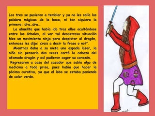Los tres se pusieron a temblar y ya no les salía las
palabra mágicas de la boca, ni tan siquiera la
primera: dra…dra…
La abuelita que había ido tras ellos ocultándose
entre los árboles, al ver tal desastrosa situación
hizo un movimiento ninja para despistar al dragón,
entonces les dijo: ¿vais a decir la frase o no?”.
Mientras daba a su nieta una espada laser, la
niña sin pensarlo dos veces cortó la cabeza del
afamado dragón y así pudieron coger su corazón.
Regresaron a casa del cazador que sabía algo de
medicina a toda prisa, pues había que hacer la
pócima curativa, ya que el lobo se estaba poniendo
de color verde.
 