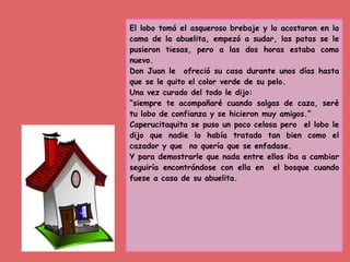 El lobo tomó el asqueroso brebaje y lo acostaron en la
cama de la abuelita, empezó a sudar, las patas se le
pusieron tiesas, pero a las dos horas estaba como
nuevo.
Don Juan le ofreció su casa durante unos días hasta
que se le quito el color verde de su pelo.
Una vez curado del todo le dijo:
“siempre te acompañaré cuando salgas de caza, seré
tu lobo de confianza y se hicieron muy amigos.”
Caperucitaquita se puso un poco celosa pero el lobo le
dijo que nadie lo había tratado tan bien como el
cazador y que no quería que se enfadase.
Y para demostrarle que nada entre ellos iba a cambiar
seguiría encontrándose con ella en el bosque cuando
fuese a casa de su abuelita.
 
