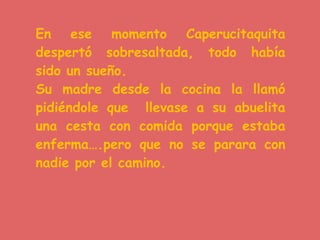 En ese momento Caperucitaquita
despertó sobresaltada, todo había
sido un sueño.
Su madre desde la cocina la llamó
pidiéndole que llevase a su abuelita
una cesta con comida porque estaba
enferma….pero que no se parara con
nadie por el camino.
 