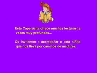 Esta Caperucita ofrece muchas lecturas, a
veces muy profundas...
Os invitamos a acompañar a esta niñita
que nos lleva por caminos de madurez.
 