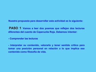 Nuestra propuesta para desarrollar esta actividad es la siguiente:
PASO 1 Vamos a leer dos poemas que reflejan dos lecturas
diferentes del cuento de Caperucita Roja. Debemos intentar:
- Comprender las lecturas
- Interpretar su contenido, valorarlo y tener sentido crítico para
tomar una posición personal en relación a lo que implica ese
contenido como filosofía de vida.
 