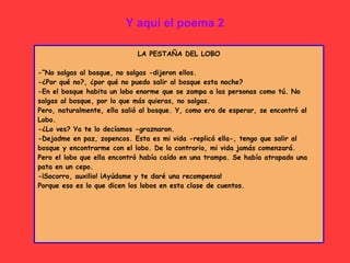 Y aquí el poema 2
LA PESTAÑA DEL LOBO
-“No salgas al bosque, no salgas -dijeron ellos.
-¿Por qué no?, ¿por qué no puedo salir al bosque esta noche?
-En el bosque habita un lobo enorme que se zampa a las personas como tú. No
salgas al bosque, por lo que más quieras, no salgas.
Pero, naturalmente, ella salió al bosque. Y, como era de esperar, se encontró al
Lobo.
-¿Lo ves? Ya te lo decíamos -graznaron.
-Dejadme en paz, zopencos. Esta es mi vida -replicó ella-, tengo que salir al
bosque y encontrarme con el lobo. De lo contrario, mi vida jamás comenzará.
Pero el lobo que ella encontró había caído en una trampa. Se había atrapado una
pata en un cepo.
-¡Socorro, auxilio! ¡Ayúdame y te daré una recompensa!
Porque eso es lo que dicen los lobos en esta clase de cuentos.
 