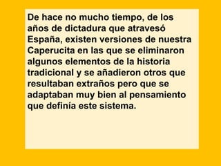 De hace no mucho tiempo, de los
años de dictadura que atravesó
España, existen versiones de nuestra
Caperucita en las que se eliminaron
algunos elementos de la historia
tradicional y se añadieron otros que
resultaban extraños pero que se
adaptaban muy bien al pensamiento
que definía este sistema.
 