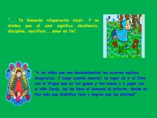 “... Te llamarán «Caperucita Azul». Y no
olvides que el azul significa obediencia,
disciplina, sacrificio... amor en fin”.
ž“A las niñas que son desobedientes les ocurren muchas
desgracias. Y luego cuando mueren, en lugar de ir al Cielo
con la Virgen que es tan guapa y tan buena y a jugar con
el niño Jesús, ¡se las lleva el demonio al infierno, donde no
hay más que diablillos feos y negros que las pinchan!”
 