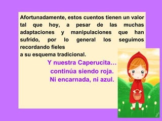 Afortunadamente, estos cuentos tienen un valor
tal que hoy, a pesar de las muchas
adaptaciones y manipulaciones que han
sufrido, por lo general los seguimos
recordando fieles
a su esquema tradicional.
Y nuestra Caperucita…
continúa siendo roja.
Ni encarnada, ni azul.
 