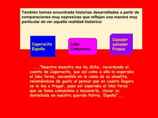 También hemos encontrado historias desarrolladas a partir de
comparaciones muy expresivas que reflejan una manera muy
particular de ver aquella realidad histórica:
...“Nuestra maestra nos ha dicho, recordando el
cuento de Caperucita, que así como a ella la esperaba
el lobo feroz, escondido en la cama de su abuelita,
relamiéndose de gusto al pensar que en cuanto llegara
se la iba a tragar, pues así esperaba el lobo feroz
que se llama comunismo y masonería, clavar su
dentellada en nuestra querida Patria, España”...
Caperucita
España
Lobo
Comunismo
Cazador
salvador
Franco
 