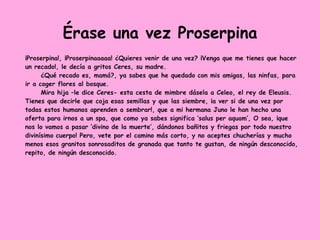 Érase una vez Proserpina
¡Proserpina!, ¡Proserpinaaaaa! ¿Quieres venir de una vez? ¡Venga que me tienes que hacer
un recado!, le decía a gritos Ceres, su madre.
¿Qué recado es, mamá?, ya sabes que he quedado con mis amigas, las ninfas, para
ir a coger flores al bosque.
Mira hija –le dice Ceres- esta cesta de mimbre dásela a Celeo, el rey de Eleusis.
Tienes que decirle que coja esas semillas y que las siembre, ¡a ver si de una vez por
todas estos humanos aprenden a sembrar!, que a mi hermana Juno le han hecho una
oferta para irnos a un spa, que como ya sabes significa ‘salus per aquam’, O sea, ¡que
nos lo vamos a pasar ‘divino de la muerte’, dándonos bañitos y friegas por todo nuestro
divinísimo cuerpo! Pero, vete por el camino más corto, y no aceptes chucherías y mucho
menos esos granitos sonrosaditos de granada que tanto te gustan, de ningún desconocido,
repito, de ningún desconocido.
 