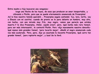 Entre madre e hijo buscaron una venganza:
¡coge una flecha de las tuyas, de esas que producen un amor insoportable, y
clávasela a Plutón, para que se quede eternamente enamorado de Proserpina!
Así lo hizo nuestro temido querubín … Proserpina seguía cantando: ‘¡La, lara, larita, voy
a Eleusis con mi cestita!, cuando de pronto se le para delante un hombre, muy alto,
con barba, con una mirada muy fría, muy negro, vamos que parecía que estaba
muerto.Y le dice Proserpina, ¡Hola!, ¿quién eres?, pero, ¡qué barba más rara tienes!,
para ser más interesante’, le contestó Plutón. Pero –dijo nuevamente nuestra doncella-
¡qué manos más grandes tienes!, ‘para tocarte mejor’, añadió el negro enamorado cada
vez más acalorado. ‘Pero, pero, dijo ya asustada la inocente Proserpina, ¡qué carro tan
grande tienes!’, ‘para raptarte mejor’, y ¡zas! Se la llevó.
 