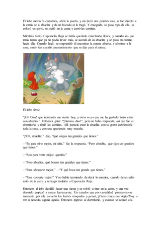 El lobo movió la cerradura, abrió la puerta, y sin decir una palabra más, se fue directo a
la cama de la abuelita y de un bocado se la tragó. Y enseguida se puso ropa de ella, se
colocó un gorro, se metió en la cama y cerró las cortinas.
Mientras tanto, Caperucita Roja se había quedado colectando flores, y cuando vio que
tenía tantas que ya no podía llevar más, se acordó de su abuelita y se puso en camino
hacia ella. Cuando llegó, se sorprendió al encontrar la puerta abierta, y al entrar a la
casa, sintió tan extraño presentimiento que se dijo para sí misma:
El lobo feroz
“¡Oh Dios! que incómoda me siento hoy, y otras veces que me ha gustado tanto estar
con abuelita.” Entonces gritó: “¡Buenos días!”, pero no hubo respuesta, así que fue al
dormitorio y abrió las cortinas. Allí parecía estar la abuelita con su gorro cubriéndole
toda la cara, y con una apariencia muy extraña.
“¡!Oh, abuelita!” dijo, “qué orejas tan grandes que tienes.”
– “Es para oírte mejor, mi niña,” fue la respuesta. “Pero abuelita, qué ojos tan grandes
que tienes.”
– “Son para verte mejor, querida.”
– “Pero abuelita, qué brazos tan grandes que tienes.”
– “Para abrazarte mejor.” – “Y qué boca tan grande que tienes.”
– “Para comerte mejor.” Y no había terminado de decir lo anterior, cuando de un salto
salió de la cama y se tragó también a Caperucita Roja.
Entonces el lobo decidió hacer una siesta y se volvió a tirar en la cama, y una vez
dormido empezó a roncar fuertemente. Un cazador que por casualidad pasaba en ese
momento por allí, escuchó los fuertes ronquidos y pensó, ¡Cómo ronca esa viejita!Voy a
ver si necesita alguna ayuda. Entonces ingresó al dormitorio, y cuando se acercó a la
 