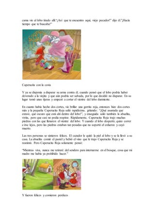 cama vio al lobo tirado allí.“¡Así que te encuentro aquí, viejo pecador!” dijo él.”¡Hacía
tiempo que te buscaba!”
Caperucita con la cesta
Y ya se disponía a disparar su arma contra él, cuando pensó que el lobo podría haber
devorado a la viejita y que aún podría ser salvada, por lo que decidió no disparar. En su
lugar tomó unas tijeras y empezó a cortar el vientre del lobo durmiente.
En cuanto había hecho dos cortes, vio brillar una gorrita roja, entonces hizo dos cortes
más y la pequeña Caperucita Roja salió rapidísimo, gritando: “¡Qué asustada que
estuve, qué oscuro que está ahí dentro del lobo!”, y enseguida salió también la abuelita,
vivita, pero que casi no podía respirar. Rápidamente, Caperucita Roja trajo muchas
piedras con las que llenaron el vientre del lobo. Y cuando el lobo despertó, quizo correr
e irse lejos, pero las piedras estaban tan pesadas que no soportó el esfuerzo y cayó
muerto.
Las tres personas se sintieron felices. El cazador le quitó la piel al lobo y se la llevó a su
casa. La abuelita comió el pastel y bebió el vino que le trajo Caperucita Roja y se
reanimó. Pero Caperucita Roja solamente pensó:
“Mientras viva, nunca me retiraré del sendero para internarme en el bosque, cosa que mi
madre me había ya prohibido hacer.”
Y fueron felices y comieron perdices
 