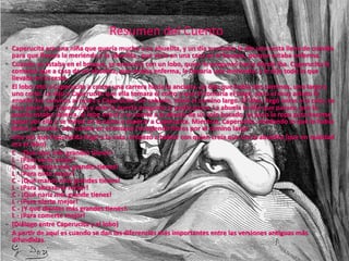  Caperucita era una niña que quería mucho a su abuelita, y un día su madre le dio una cesta llena de comida
para que llevara la merienda a la abuelita , que vivía en una casa en el bosque, porque estaba enferma.
 Cuando ya estaba en el bosque, se encontró con un lobo, quien le preguntó hacia dónde iba. Caperucita le
contestó que a casa de mi abuelita, que estaba enferma, le llevaría una merienda; y le dijo todo lo que
llevaba en la cesta.
 El lobo retó a Caperucita a correr una carrera hacia la anciana. Le dijo que había dos caminos, uno largo y
uno corto. Le dijo a Caperucita que ella tomara el corto y que él tomaría el largo, pero el muy astuto le
enseñó los caminos al revés y Caperucita, sin saberlo, tomó el camino largo. El lobo, llegó antes a la casa, se
hizo pasar por Caperucita y ante la puerta pregunto si podía pasar. La abuela le dijo que pasara, que la
puerta estaba abierta, el lobo entró y se comió a la abuela de un solo bocado, se puso la ropa para hacerse
pasar por ella y se metió en la cama a esperar a Caperucita. Mientras, Caperucita, olvidando lo que le había
dicho su madre, aún estaba en el bosque recogiendo flores por el camino largo.
 Una vez que Caperucita llegó a la casa, empezó a hablar con quien creía que era la abuelita (que en realidad
era el lobo)
 C - ¡Qué ojos más grandes tienes!
L - ¡Para verte mejor!
C - ¡Qué orejas más grandes tienes!
L - ¡Para oírte mejor!
C - ¡Qué manos más grandes tienes!
L - ¡Para abrazarte mejor!
C - ¡Qué nariz más grande tienes!
L - ¡Para olerte mejor!
C - ¡Y qué dientes más grandes tienes!.
L - ¡Para comerte mejor!
 (Diálogo entre Caperucita y el lobo)
 A partir de aquí es cuando se dan las diferencias más importantes entre las versiones antiguas más
difundidas.
Resumen del Cuento
 